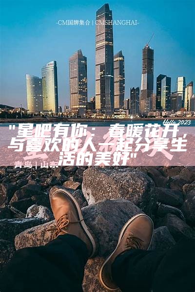 "星吧有你：春暖花开，与喜欢的人一起分享生活的美好"