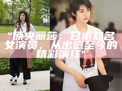 "原央丽莎：日本知名女演员，从出道至今的精彩演绎"