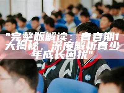 "完整版解读：青春期1大揭秘，深度解析青少年成长困扰"