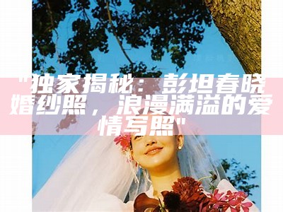 "独家揭秘：彭坦春晓婚纱照，浪漫满溢的爱情写照"