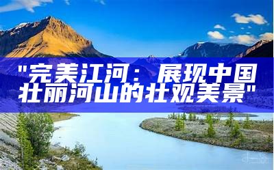 "完美江河：展现中国壮丽河山的壮观美景"