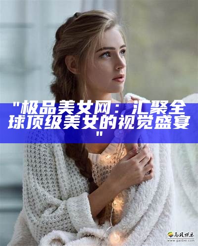 "极品美女网：汇聚全球顶级美女的视觉盛宴"