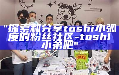 "探索和分享toshi小弧度的粉丝社区 - toshi小弟吧"