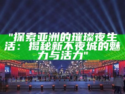 "探索亚洲的璀璨夜生活：揭秘新不夜城的魅力与活力"