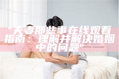 "夫妻那些事在线观看指南：理解并解决婚姻中的问题"