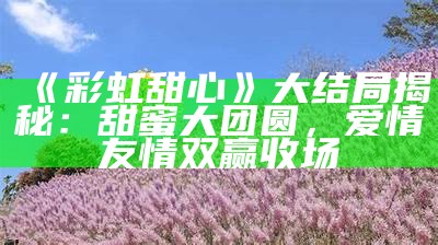 《彩虹甜心》大结局揭秘：甜蜜大团圆，爱情友情双赢收场