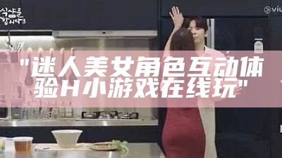 "迷人美女角色互动体验H小游戏在线玩"