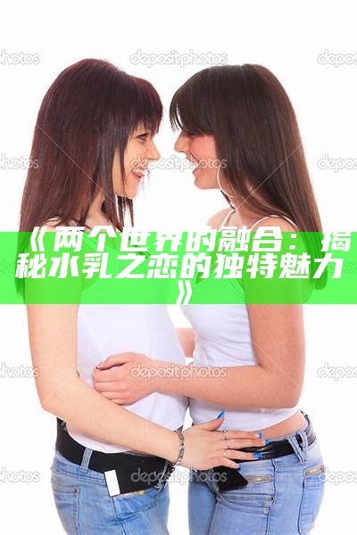 《两个世界的融合：揭秘水乳之恋的独特魅力》