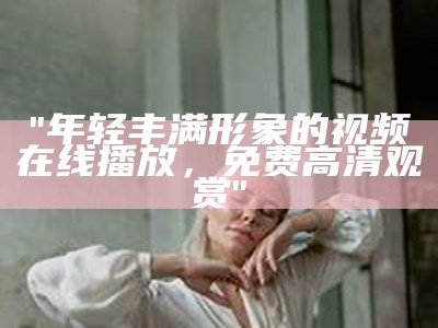 "年轻丰满形象的视频在线播放，免费高清观赏"