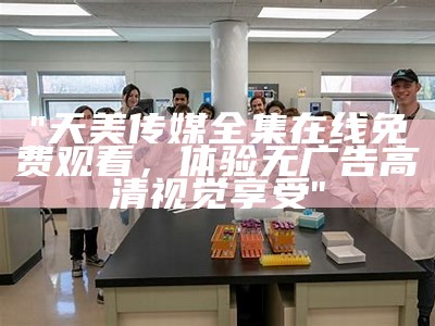 "天美传媒全集在线免费观看，体验无广告高清视觉享受"