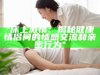 "床上激情：揭秘健康情侣间的情感交流和亲密行为"