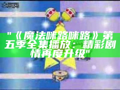 "《魔法咪路咪路》第五季全集播放：精彩剧情再度升级"