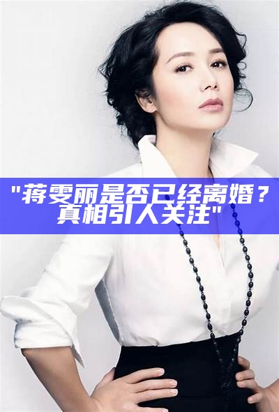 "蒋雯丽是否已经离婚？真相引人关注"