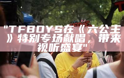 "TFBOYS在《六公主》特别专场献唱，带来视听盛宴"