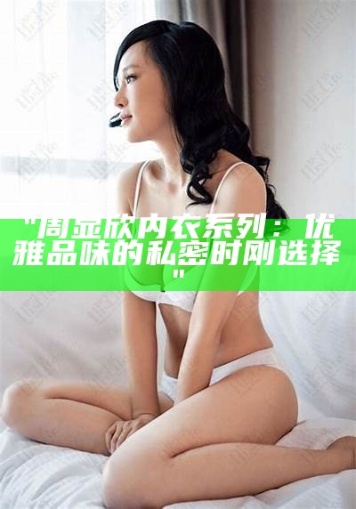 "周显欣内衣系列：优雅品味的私密时刚选择"