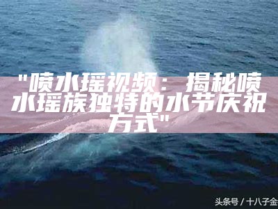 "喷水瑶视频：揭秘喷水瑶族独特的水节庆祝方式"