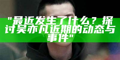 "最近发生了什么？探讨吴亦凡近期的动态与事件"