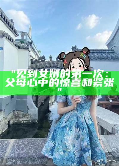 "见到女婿的第一次：父母心中的惊喜和紧张"