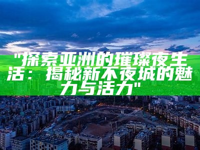 "探索亚洲的璀璨夜生活：揭秘新不夜城的魅力与活力"