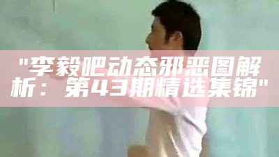 "李毅吧动态邪恶图解析：第43期精选集锦"