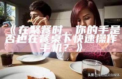 《在聚餐时，你的手是否也在餐桌下快速操作手机？》