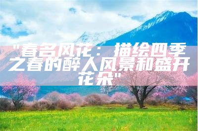 "春名风花：描绘四季之春的醉人风景和盛开花朵"