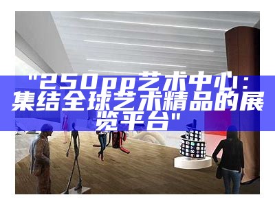 "250pp艺术中心：集结全球艺术精品的展览平台"