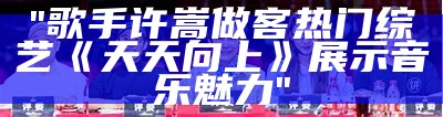 "歌手许嵩做客热门综艺《天天向上》展示音乐魅力"