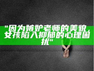 "因为嫉妒老师的美貌，女孩陷入抑郁的心理困扰"