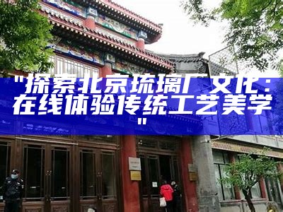 "探索北京琉璃厂文化：在线体验传统工艺美学"