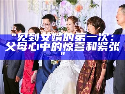 "见到女婿的第一次：父母心中的惊喜和紧张"