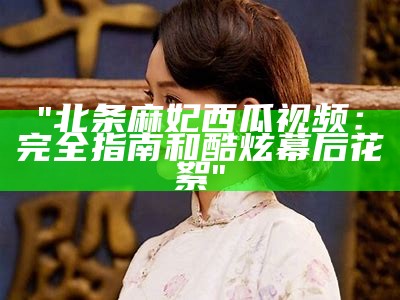 "北条麻妃西瓜视频：完全指南和酷炫幕后花絮"