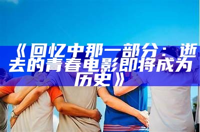 《回忆中那一部分：逝去的青春电影即将成为历史》