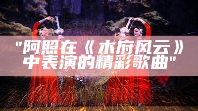 "阿照在《木府风云》中表演的精彩歌曲"