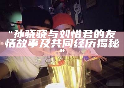 "孙骁骁与刘惜君的友情故事及共同经历揭秘"