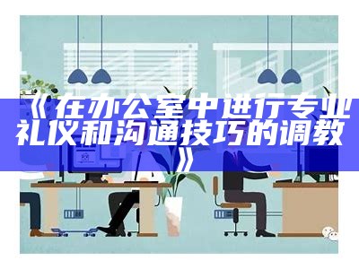 《在办公室中进行专业礼仪和沟通技巧的调教》