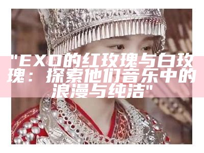 "EXO的红玫瑰与白玫瑰：探索他们音乐中的浪漫与纯洁"