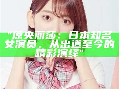 "原央丽莎：日本知名女演员，从出道至今的精彩演绎"