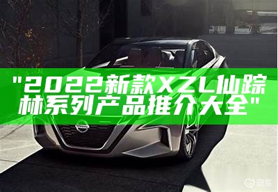 "2022新款XZL仙踪林系列产品推介大全"