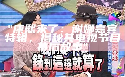 "康熙来了：谢娜嘉宾特辑，揭秘其电视节目幕后故事"