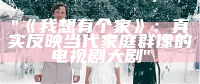 "《我想有个家》：真实反映当代家庭群像的电视剧大剧"