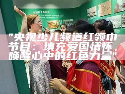 "央视少儿频道红领巾节目：填充爱国情怀，唤醒心中的红色力量"